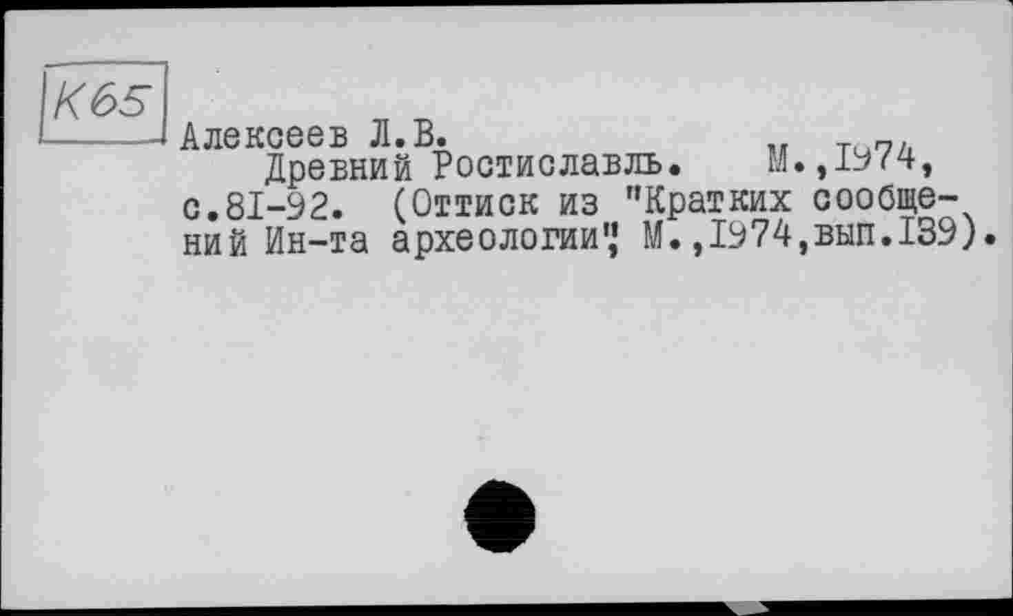 ﻿К65
Алексеев Л.В.	„ т
Древний Ростиславль.	М.,1974,
с.81-92. (Оттиск из ’’Кратких сообщений Ин-та археологии’’ М.,1974,вып.139).